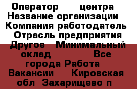 Оператор call-центра › Название организации ­ Компания-работодатель › Отрасль предприятия ­ Другое › Минимальный оклад ­ 15 000 - Все города Работа » Вакансии   . Кировская обл.,Захарищево п.